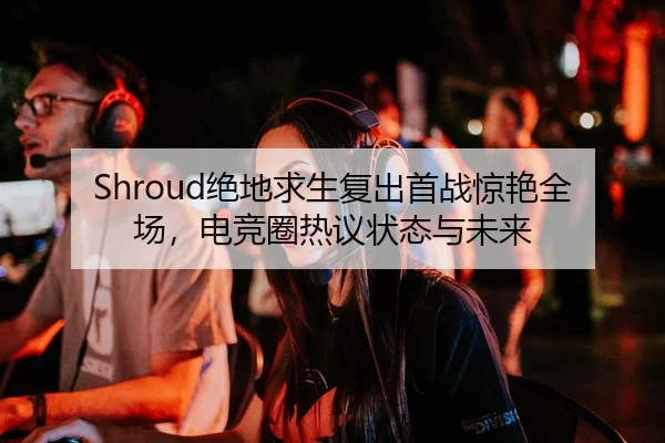Shroud绝地求生复出首战惊艳全场，电竞圈热议状态与未来