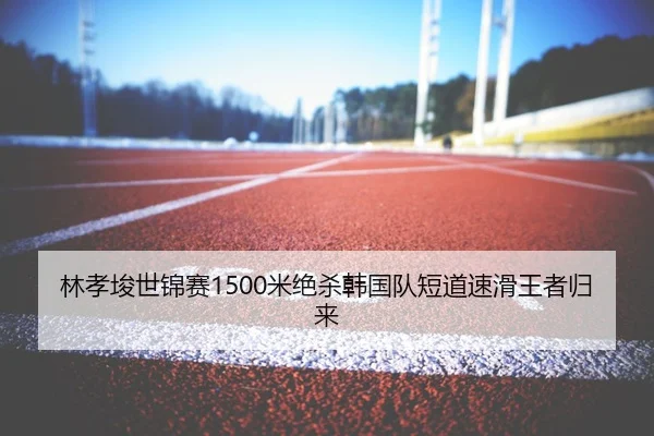 林孝埈世锦赛1500米绝杀韩国队短道速滑王者归来